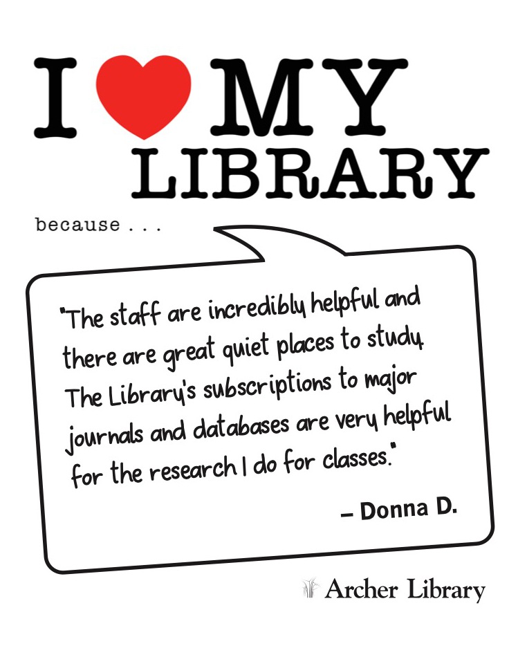 I love my library because... 'The staff are incredibly helpful and there are great quiet places to study. The Library's subscriptions to major journals and databases are very helpful for the research I do for classes.' Donna D.