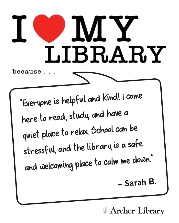 I love my library because... 'Everyone is helpful and kind! I come here to read, study, and have a quiet place to relax. School can be stressful, and the library is a safe and welcoming place to calm me down.' Sarah B.